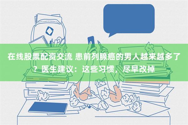 在线股票配资交流 患前列腺癌的男人越来越多了？医生建议：这些习惯，尽早改掉