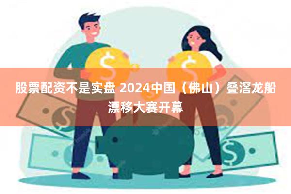 股票配资不是实盘 2024中国（佛山）叠滘龙船漂移大赛开幕