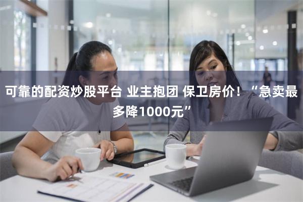 可靠的配资炒股平台 业主抱团 保卫房价！“急卖最多降1000元”