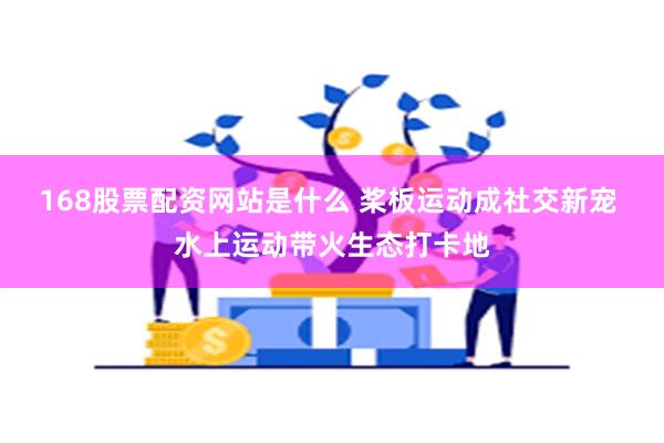 168股票配资网站是什么 桨板运动成社交新宠 水上运动带火生态打卡地