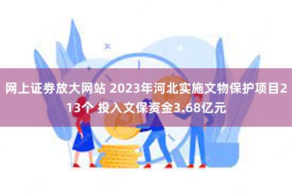 网上证劵放大网站 2023年河北实施文物保护项目213个 投入文保资金3.68亿元