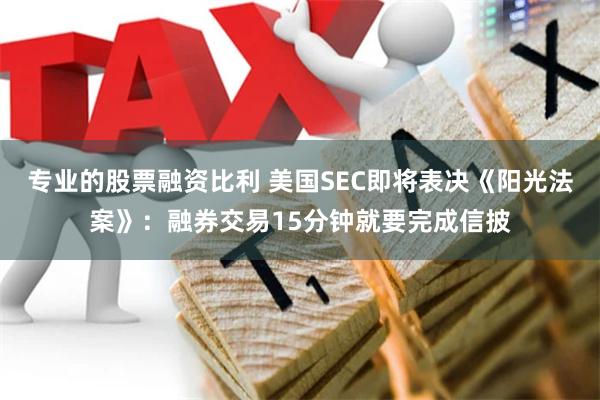 专业的股票融资比利 美国SEC即将表决《阳光法案》：融券交易15分钟就要完成信披