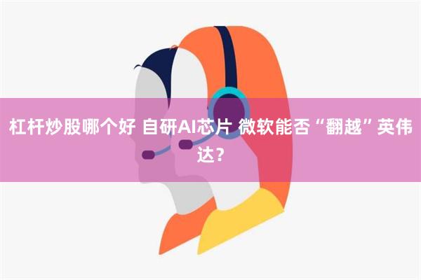 杠杆炒股哪个好 自研AI芯片 微软能否“翻越”英伟达？