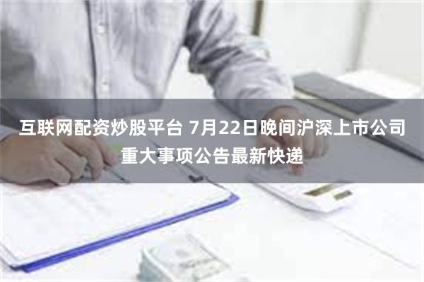 互联网配资炒股平台 7月22日晚间沪深上市公司重大事项公告最新快递