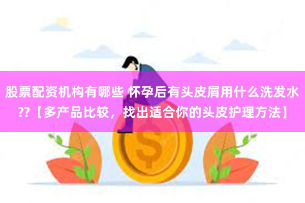 股票配资机构有哪些 怀孕后有头皮屑用什么洗发水??【多产品比较，找出适合你的头皮护理方法】