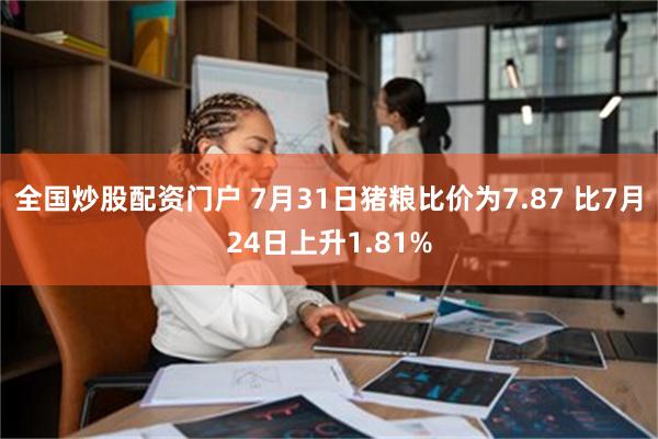 全国炒股配资门户 7月31日猪粮比价为7.87 比7月24日上升1.81%