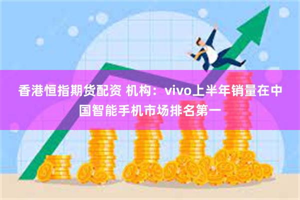 香港恒指期货配资 机构：vivo上半年销量在中国智能手机市场排名第一