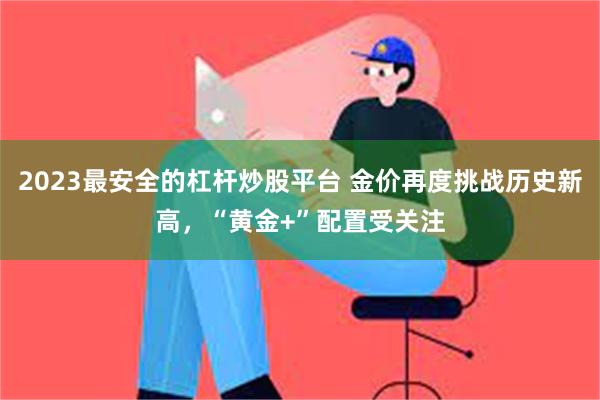 2023最安全的杠杆炒股平台 金价再度挑战历史新高，“黄金+”配置受关注