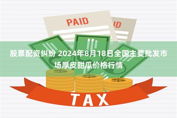 股票配资纠纷 2024年8月18日全国主要批发市场厚皮甜瓜价格行情