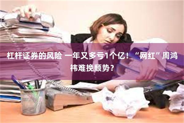 杠杆证券的风险 一年又多亏1个亿！“网红”周鸿祎难挽颓势？