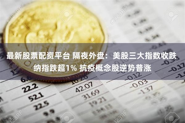 最新股票配资平台 隔夜外盘：美股三大指数收跌 纳指跌超1% 抗疫概念股逆势普涨