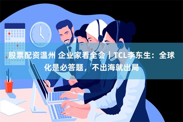 股票配资温州 企业家看全会｜TCL李东生：全球化是必答题，不出海就出局