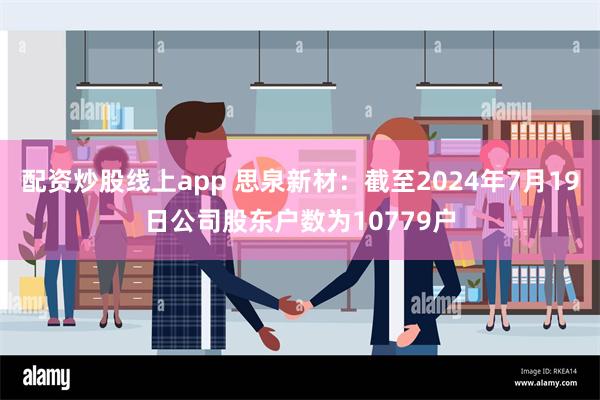 配资炒股线上app 思泉新材：截至2024年7月19日公司股东户数为10779户