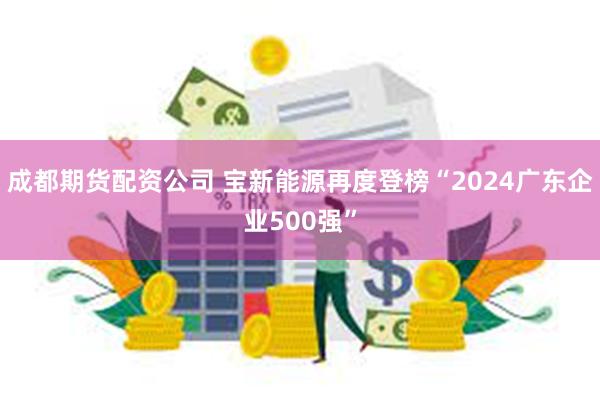 成都期货配资公司 宝新能源再度登榜“2024广东企业500强”