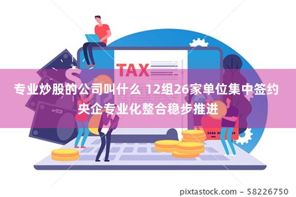 专业炒股的公司叫什么 12组26家单位集中签约 央企专业化整合稳步推进