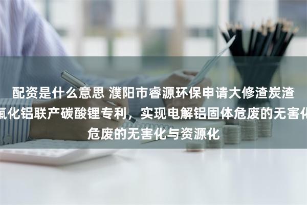 配资是什么意思 濮阳市睿源环保申请大修渣炭渣铝灰制备氟化铝联产碳酸锂专利，实现电解铝固体危废的无害化与资源化