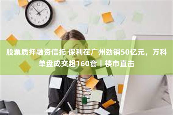 股票质押融资信托 保利在广州劲销50亿元，万科单盘成交超160套｜楼市直击