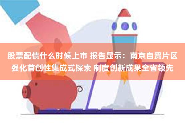 股票配债什么时候上市 报告显示：南京自贸片区强化首创性集成式探索 制度创新成果全省领先