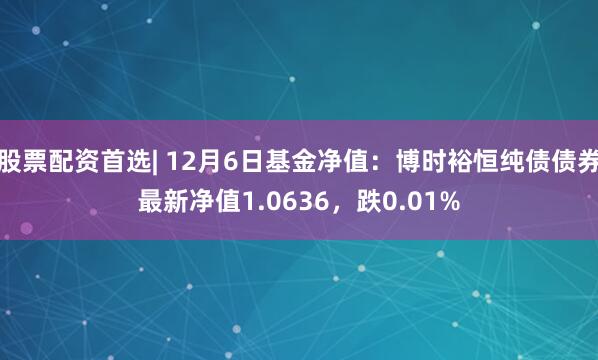 股票配资首选| 12月6日基金净值：博时裕恒纯债债券最新净值1.0636，跌0.01%