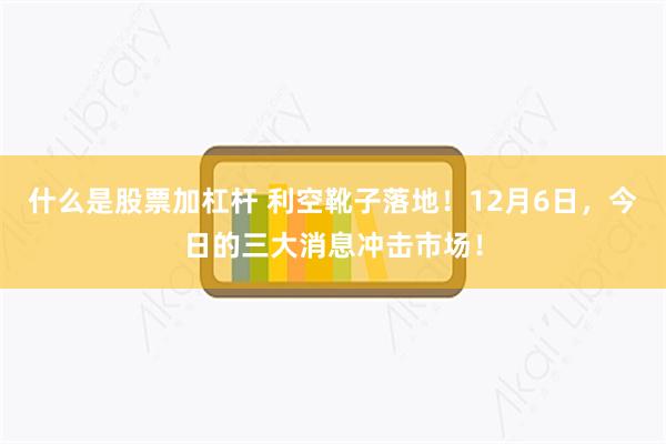 什么是股票加杠杆 利空靴子落地！12月6日，今日的三大消息冲击市场！