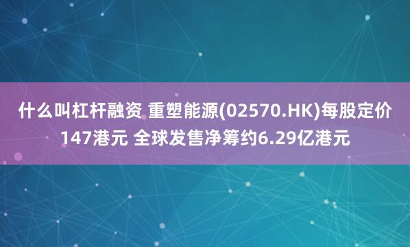 什么叫杠杆融资 重塑能源(02570.HK)每股定价147港元 全球发售净筹约6.29亿港元