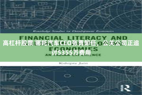 高杠杆股票 哪吒汽车CEO张勇卸任，公关公司正追讨5355万费用