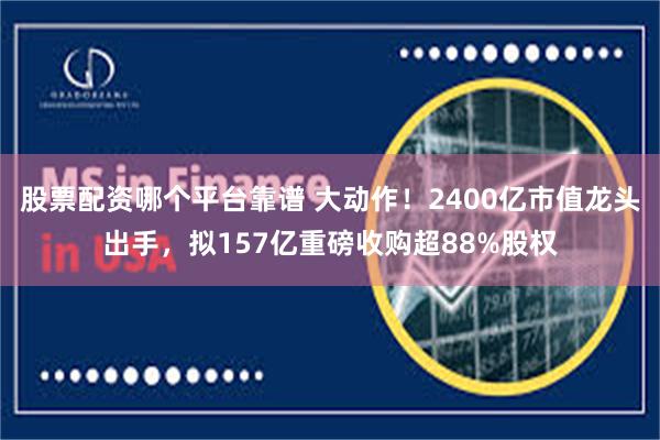 股票配资哪个平台靠谱 大动作！2400亿市值龙头出手，拟157亿重磅收购超88%股权