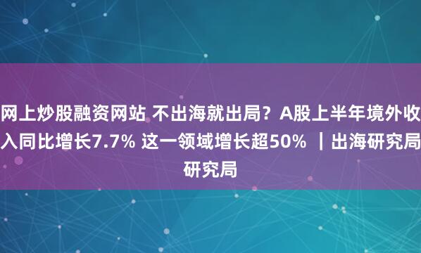 网上炒股融资网站 不出海就出局？A股上半年境外收入同比增长7.7% 这一领域增长超50% ｜出海研究局