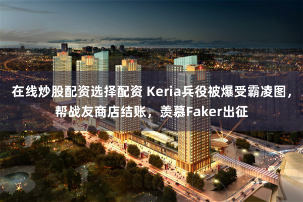 在线炒股配资选择配资 Keria兵役被爆受霸凌图，帮战友商店结账，羡慕Faker出征