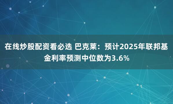 在线炒股配资看必选 巴克莱：预计2025年联邦基金利率预测中位数为3.6%