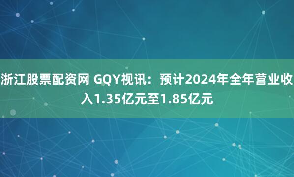 浙江股票配资网 GQY视讯：预计2024年全年营业收入1.35亿元至1.85亿元