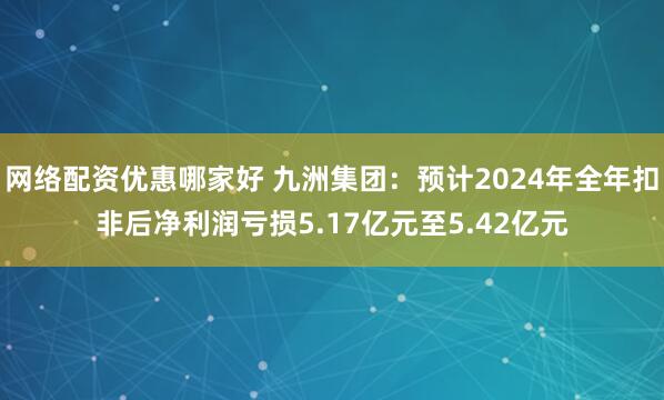 网络配资优惠哪家好 九洲集团：预计2024年全年扣非后净利润亏损5.17亿元至5.42亿元