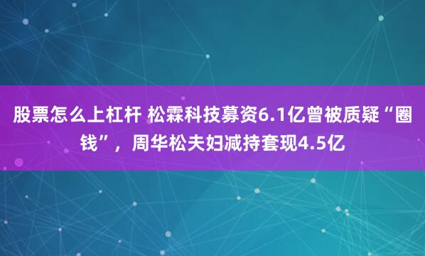 股票怎么上杠杆 松霖科技募资6.1亿曾被质疑“圈钱”，周华松夫妇减持套现4.5亿