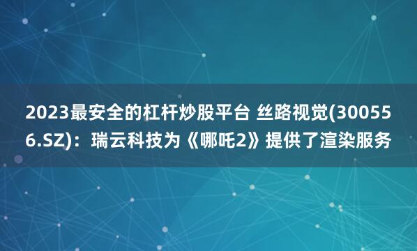 2023最安全的杠杆炒股平台 丝路视觉(300556.SZ)：瑞云科技为《哪吒2》提供了渲染服务