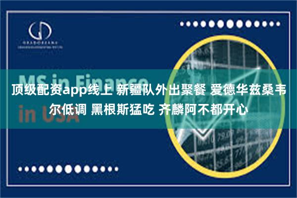 顶级配资app线上 新疆队外出聚餐 爱德华兹桑韦尔低调 黑根斯猛吃 齐麟阿不都开心