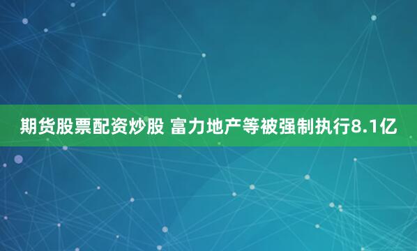 期货股票配资炒股 富力地产等被强制执行8.1亿