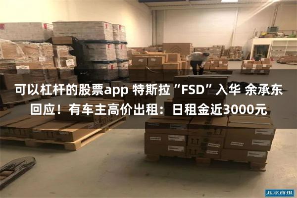 可以杠杆的股票app 特斯拉“FSD”入华 余承东回应！有车主高价出租：日租金近3000元