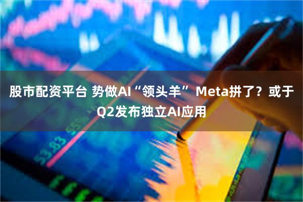 股市配资平台 势做AI“领头羊” Meta拼了？或于Q2发布独立AI应用