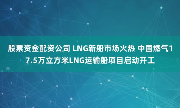 股票资金配资公司 LNG新船市场火热 中国燃气17.5万立方米LNG运输船项目启动开工