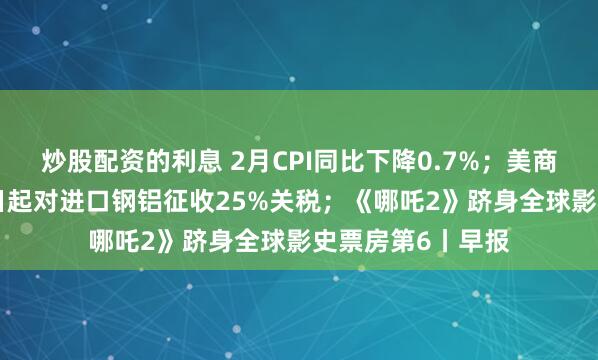 炒股配资的利息 2月CPI同比下降0.7%；美商务部长：3月12日起对进口钢铝征收25%关税；《哪吒2》跻身全球影史票房第6丨早报