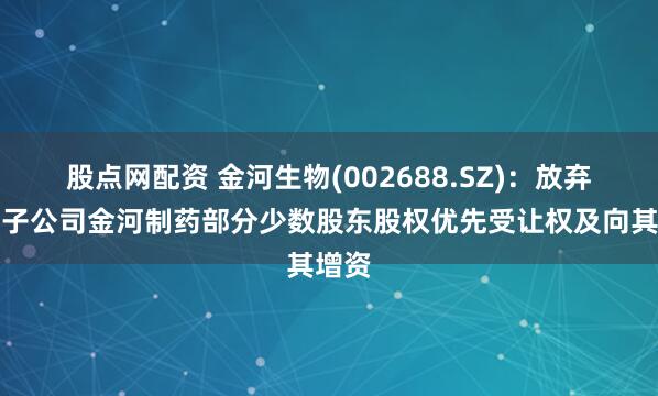 股点网配资 金河生物(002688.SZ)：放弃控股子公司金河制药部分少数股东股权优先受让权及向其增资