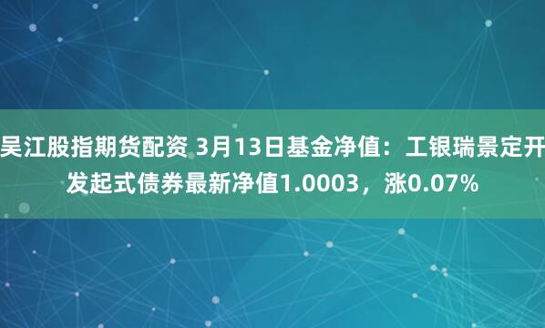 吴江股指期货配资 3月13日基金净值：工银瑞景定开发起式债券最新净值1.0003，涨0.07%